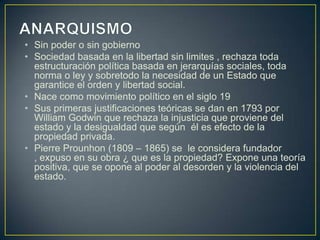 • Sin poder o sin gobierno
• Sociedad basada en la libertad sin limites , rechaza toda
estructuración política basada en jerarquías sociales, toda
norma o ley y sobretodo la necesidad de un Estado que
garantice el orden y libertad social.
• Nace como movimiento político en el siglo 19
• Sus primeras justificaciones teóricas se dan en 1793 por
William Godwin que rechaza la injusticia que proviene del
estado y la desigualdad que según él es efecto de la
propiedad privada.
• Pierre Prounhon (1809 – 1865) se le considera fundador
, expuso en su obra ¿ que es la propiedad? Expone una teoría
positiva, que se opone al poder al desorden y la violencia del
estado.

 