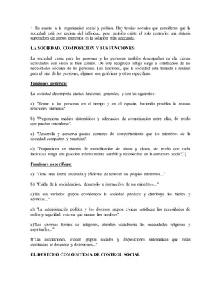 + En cuanto a la organización social y política. Hay teorías sociales que consideran que la
sociedad está por encima del individuo, pero también existe el polo contrario: una síntesis
superadora de ambos extremos es la solución más adecuada.
LA SOCIEDAD, COMPOSICION Y SUS FUNCIONES:
La sociedad existe para las personas y las personas también desempeñan en ella ciertas
actividades con vistas al bien común. De este recíproco influjo surge la satisfacción de las
necesidades sociales de las personas. Las funciones, que la sociedad está llamada a realizar
para el bien de las personas, algunas son genéricas y otras específicas.
Funciones genérica:
La sociedad desempeña ciertas funciones generales, y son las siguientes:
a) "Reúne a las personas en el tiempo y en el espacio, haciendo posibles la mutuas
relaciones humanas".
b) "Proporciona medios sistemáticos y adecuados de comunicación entre ellas, de modo
que puedan entenderse".
c) "Desarrolla y conserva pautas comunes de comportamiento que los miembros de la
sociedad comparten y practican".
d) "Proporciona un sistema de estratificación de status y clases, de modo que cada
individuo tenga una posición relativamente estable y reconocible en la estructura socia"[7].
Funciones específicas:
a) "Tiene una forma ordenada y eficiente de renovar sus propios miembros..."
b) "Cuida de la socialización, desarrollo e instrucción de sus miembros..."
c)"En sus variados grupos económicos la sociedad produce y distribuye los bienes y
servicios..."
d) "La administración política y los diversos grupos cívicas satisfacen las necesidades de
orden y seguridad externa que sienten los hombres"
e)"Las diversas formas de religiones, atienden socialmente las necesidades religiosas y
espirituales..."
f)"Las asociaciones, existen grupos sociales y disposiciones sistemáticas que están
destinadas al descanso y diversiones..."
EL DERECHO COMO SITEMA DE CONTROL SOCIAL
 