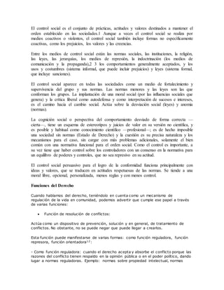 El control social es el conjunto de prácticas, actitudes y valores destinados a mantener el
orden establecido en las sociedades.1 Aunque a veces el control social se realiza por
medios coactivos o violentos, el control social también incluye formas no específicamente
coactivas, como los prejuicios, los valores y las creencias.
Entre los medios de control social están las normas sociales, las instituciones, la religión,
las leyes, las jerarquías, los medios de represión, la indoctrinación (los medios de
comunicación y la propaganda),2 3 los comportamientos generalmente aceptados, y los
usos y costumbres (sistema informal, que puede incluir prejuicios) y leyes (sistema formal,
que incluye sanciones).
El control social aparece en todas las sociedades como un medio de fortalecimiento y
supervivencia del grupo y sus normas. Las normas menores y las leyes son las que
conforman los grupos. La implantación de una moral social (por las influencias sociales que
genera) y la crítica liberal como autodefensa y como interpretación de sucesos e intereses,
es el camino hacia el cambio social. Actúa sobre la desviación social (leyes) y anomia
(normas).
La cognición social o perspectiva del comportamiento desviado de forma correcta —
cierta—, tiene un esquema de estereotipos y juicios de valor en su versión no científica, y
es posible y habitual como conocimiento científico —profesional—; es de hecho imposible
una sociedad sin normas (Estado de Derecho) y la cuestión es su precisa naturaleza y los
mecanismos para el caso, sin cargar con más problemas adicionales, solamente el bien
común con una normativa funcional para el orden social. Como el control es importante, a
su vez tiene que haber control sobre los controladores con un consenso en la normativa para
un equilibro de poderes y controles, que no sea represivo en su actitud.
El control social persuasivo para el logro de la conformidad funciona principalmente con
ideas y valores, que se traducen en actitudes respetuosas de las normas. Se tiende a una
moral libre, opcional, personalizada, menos reglas y con menos control.
Funciones del Derecho
Cuando hablamos del derecho, teniéndolo en cuenta como un mecanismo de
regulación de la vida en comunidad, podemos advertir que cumple ese papel a través
de varias funciones:
 Función de resolución de conflictos:
Actúa como un dispositivo de prevención, solución y en general, de tratamiento de
conflictos. No obstante, no se puede negar que puede llegar a crearlos.
Esta función puede manifestarse de varias formas: como función reguladora, función
represora, función orientadora12:
- Como función reguladora: cuando el derecho acepta y absorbe el conflicto porque las
razones del conflicto tienen respaldo en la opinión pública o en el poder político, dando
lugar a normas reguladoras. Ejemplo: normas sobre propiedad intelectual, normas
 