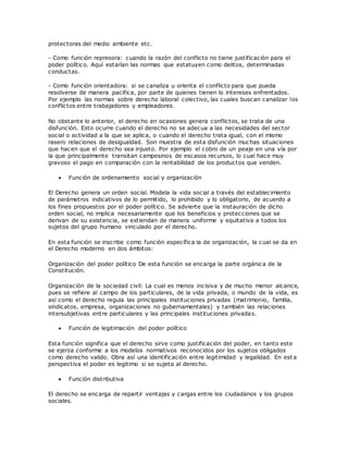 protectoras del medio ambiente etc.
- Como función represora: cuando la razón del conflicto no tiene justificación para el
poder político. Aquí estarían las normas que estatuyen como delitos, determinadas
conductas.
- Como función orientadora: si se canaliza u orienta el conflicto para que pueda
resolverse de manera pacifica, por parte de quienes tienen lo intereses enfrentados.
Por ejemplo las normas sobre derecho laboral colectivo, las cuales buscan canalizar los
conflictos entre trabajadores y empleadores.
No obstante lo anterior, el derecho en ocasiones genera conflictos, se trata de una
disfunción. Esto ocurre cuando el derecho no se adecua a las necesidades del sector
social o actividad a la que se aplica, o cuando el derecho trata igual, con el mismo
rasero relaciones de desigualdad. Son muestra de esta disfunción muchas situaciones
que hacen que el derecho sea injusto. Por ejemplo el cobro de un peaje en una vía por
la que principalmente transitan campesinos de escasos recursos, lo cual hace muy
gravoso el pago en comparación con la rentabilidad de los productos que venden.
 Función de ordenamiento social y organización
El Derecho genera un orden social. Modela la vida social a través del establecimiento
de parámetros indicativos de lo permitido, lo prohibido y lo obligatorio, de acuerdo a
los fines propuestos por el poder político. Se advierte que la instauración de dicho
orden social, no implica necesariamente que los beneficios y protecciones que se
derivan de su existencia, se extiendan de manera uniforme y equitativa a todos los
sujetos del grupo humano vinculado por el derecho.
En esta función se inscribe como función específica la de organización, la cual se da en
el Derecho moderno en dos ámbitos:
Organización del poder político De esta función se encarga la parte orgánica de la
Constitución.
Organización de la sociedad civil: La cual es menos incisiva y de mucho menor alcance,
pues se refiere al campo de los particulares, de la vida privada, o mundo de la vida, es
así como el derecho regula las principales instituciones privadas (matrimonio, familia,
sindicatos, empresa, organizaciones no gubernamentales) y también las relaciones
intersubjetivas entre particulares y las principales instituciones privadas.
 Función de legitimación del poder político
Esta función significa que el derecho sirve como justificación del poder, en tanto este
se ejerza conforme a los modelos normativos reconocidos por los sujetos obligados
como derecho valido. Obra así una identificación entre legitimidad y legalidad. En est a
perspectiva el poder es legitimo si se sujeta al derecho.
 Función distributiva
El derecho se encarga de repartir ventajas y cargas entre los ciudadanos y los grupos
sociales.
 
