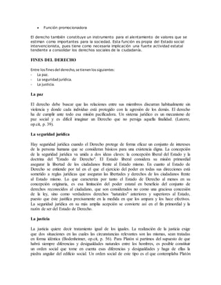 Función promocionadora
El derecho también constituye un instrumento para el alentamiento de valores que se
estiman como importantes para la sociedad. Esta función es propia del Estado social
intervencionista, pues tiene como necesaria implicación una fuerte actividad estatal
tendiente a consolidar los derechos sociales de la ciudadanía.
FINES DEL DERECHO
Entre losfinesdel derecho,se tienenlossiguientes:
- La paz.
- La seguridadjurídica.
- La justicia.
La paz
El derecho debe buscar que las relaciones entre sus miembros discurran habitualmente sin
violencia y donde cada individuo está protegido con la agresión de los demás. El derecho
ha de cumplir ante todo esa misión pacificadora. Un sistema jurídico es un mecanismo de
paz social y es difícil imaginar un Derecho que no persiga aquella finalidad. (Latorre,
op.cit, p. 39).
La seguridad jurídica
Hay seguridad jurídica cuando el Derecho protege de forma eficaz un conjunto de intereses
de la persona humana que se consideran básicos para una existencia digna. La concepción
de la seguridad jurídica va unida a dos ideas claves: la concepción liberal del Estado y la
doctrina del "Estado de Derecho". El Estado liberal considera su misión primordial
asegurar la libertad de los ciudadanos frente al Estado mismo. En cuanto al Estado de
Derecho se entiende por tal en el que el ejercicio del poder en todas sus direcciones está
sometido a reglas jurídicas que aseguran las libertades y derechos de los ciudadanos frente
al Estado mismo. Lo que caracteriza por tanto el Estado de Derecho al menos en su
concepción originaria, es esa limitación del poder estatal en beneficio del conjunto de
derechos reconocidos al ciudadano, que son considerados no como una graciosa concesión
de la ley, sino como verdaderos derechos "naturales" anteriores y superiores al Estado,
puesto que éste justifica precisamente en la medida en que los ampara y los hace efectivos.
La seguridad jurídica en su más amplia acepción se convierte así en el fin primordial y la
razón de ser del Estado de Derecho.
La justicia
La justicia quiere decir tratamiento igual de los iguales. La realización de la justicia exige
que dos situaciones en las cuales las circunstancias relevantes son las mismas, sean tratadas
en forma idéntica (Bodenheimer, op.cit, p. 56). Para Platón si partimos del supuesto de que
habrá siempre diferencias y desigualdades naturales entre los hombres, es posible constituir
un orden social que tome en cuenta esas diferencias y desigualdades y haga de ellas la
piedra angular del edificio social. Un orden social de este tipo es el que contemplaba Platón
 