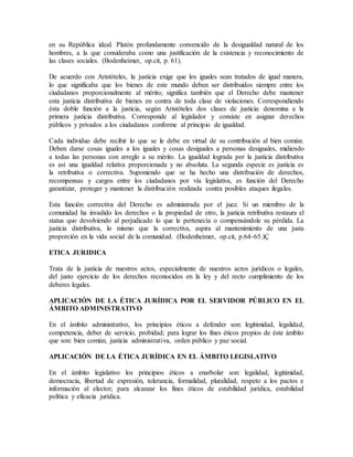 en su República ideal. Platón profundamente convencido de la desigualdad natural de los
hombres, a la que consideraba como una justificación de la existencia y reconocimiento de
las clases sociales. (Bodenheimer, op.cit, p. 61).
De acuerdo con Aristóteles, la justicia exige que los iguales sean tratados de igual manera,
lo que significaba que los bienes de este mundo deben ser distribuidos siempre entre los
ciudadanos proporcionalmente al mérito; significa también que el Derecho debe mantener
esta justicia distributiva de bienes en contra de toda clase de violaciones. Correspondiendo
ésta doble función a la justicia, según Aristóteles dos clases de justicia: denomina a la
primera justicia distributiva. Corresponde al legislador y consiste en asignar derechos
públicos y privados a los ciudadanos conforme al principio de igualdad.
Cada individuo debe recibir lo que se le debe en virtud de su contribución al bien común.
Deben darse cosas iguales a los iguales y cosas desiguales a personas desiguales, midiendo
a todas las personas con arreglo a su mérito. La igualdad lograda por la justicia distributiva
es así una igualdad relativa proporcionada y no absoluta. La segunda especie es justicia es
la retributiva o correctiva. Suponiendo que se ha hecho una distribución de derechos,
recompensas y cargos entre los ciudadanos por vía legislativa, es función del Derecho
garantizar, proteger y mantener la distribución realizada contra posibles ataques ilegales.
Esta función correctiva del Derecho es administrada por el juez. Si un miembro de la
comunidad ha invadido los derechos o la propiedad de otro, la justicia retributiva restaura el
status quo devolviendo al perjudicado lo que le pertenecía o compensándole su pérdida. La
justicia distributiva, lo mismo que la correctiva, aspira al mantenimiento de una justa
proporción en la vida social de la comunidad. (Bodenheimer, op.cit, p.64-65.)Ç
ETICA JURIDICA
Trata de la justicia de nuestros actos, especialmente de nuestros actos jurídicos o legales,
del justo ejercicio de los derechos reconocidos en la ley y del recto cumplimiento de los
deberes legales.
APLICACIÓN DE LA ÉTICA JURÍDICA POR EL SERVIDOR PÚBLICO EN EL
ÁMBITO ADMINISTRATIVO
En el ámbito administrativo, los principios éticos a defender son: legitimidad, legalidad,
competencia, deber de servicio, probidad; para lograr los fines éticos propios de éste ámbito
que son: bien común, justicia administrativa, orden público y paz social.
APLICACIÓN DE LA ÉTICA JURÍDICA EN EL ÁMBITO LEGISLATIVO
En el ámbito legislativo los principios éticos a enarbolar son: legalidad, legitimidad,
democracia, libertad de expresión, tolerancia, formalidad, pluralidad, respeto a los pactos e
información al elector; para alcanzar los fines éticos de estabilidad jurídica, estabilidad
política y eficacia jurídica.
 