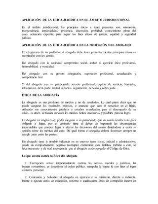 APLICACIÓN DE LA ÉTICA JURÍDICA EN EL ÁMBITO JURISDICCIONAL
En el ámbito jurisdiccional, los principios éticos a tener presentes son: autonomía,
independencia, imparcialidad, prudencia, discreción, probidad, conocimiento pleno del
caso, actuación expedita; para lograr los fines éticos de justicia, equidad y seguridad
jurídica.
APLICACIÓN DE LA ÉTICA JURÍDICA EN LA PROFESIÓN DEL ABOGADO
En el ejercicio de su profesión, el abogado debe tener presentes ciertos principios éticos en
su relación con los demás:
Del abogado con la sociedad: compromiso social, lealtad al ejercicio ético profesional,
honorabilidad y veracidad.
Del abogado con su gremio: colegiación, superación profesional, actualización y
competencia leal.
Y del abogado con su patrocinado: secreto profesional, espíritu de servicio, honradez,
información de la parte, lealtad a pactos, seguimiento del caso y cobro justo.
ÉTICA DE LA ABOGACÍA
La abogacía es una profesión de medios y no de resultados. Lo cual quiere decir que no
puede asegurar los resultados exitosos, o anunciar que será el vencedor en el litigio,
utilizando sus conocimientos jurídicos y estudios actualizados para el desempeño de su
oficio, es decir, se basara en todos los medios lícitos necesarios y posibles para su logro.
El abogado en ningún caso, podrá asegurar a su patrocinado que su asunto tendrá éxito para
obligarlo a litigar, por el contrario tiene el deber de imponerle las circunstancias
imprevisibles que pueden llegar a afectar las decisiones del asunto ilimitándose a emitir su
opinión sobre los méritos del caso. De igual forma el abogado deberá favorecer siempre un
arreglo justo entre las partes.
Un abogado tiene la notable influencia en su entorno tanto social, judicial y administrativo;
puede un comportamiento negativo (corrupto) contaminar esos ámbitos. Debido a esto, se
hace necesario y de vital importancia que el abogado actúe apegado al Código de Ética.
Lo que atenta contra la Ética del Abogado
1. Corrupción: actuar intencionalmente contras las normas morales y jurídicas, las
buenas costumbres, es desestimar el orden público, manipular la buena fe con fines el logro
o interés personal.
2. Concusión y Soborno: el abogado en ejercicio e su ministerio, directa o indirecta,
intente o ejecute actos de concusión, soborno o cualesquiera otros de corrupción incurre en
 