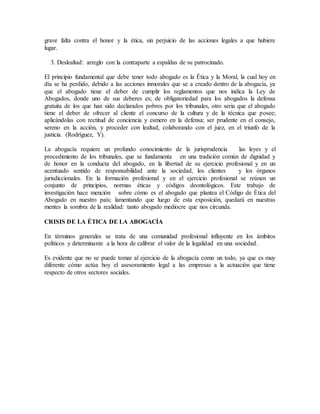 grave falta contra el honor y la ética, sin perjuicio de las acciones legales a que hubiere
lugar.
3. Deslealtad: arreglo con la contraparte a espaldas de su patrocinado.
El principio fundamental que debe tener todo abogado es la Ética y la Moral, la cual hoy en
día se ha perdido, debido a las acciones inmorales que se a creado dentro de la abogacía, ya
que el abogado tiene el deber de cumplir los reglamentos que nos indica la Ley de
Abogados, donde uno de sus deberes es; de obligatoriedad para los abogados la defensa
gratuita de los que han sido declarados pobres por los tribunales, otro seria que el abogado
tiene el deber de ofrecer al cliente el concurso de la cultura y de la técnica que posee;
aplicándolas con rectitud de conciencia y esmero en la defensa; ser prudente en el consejo,
sereno en la acción, y proceder con lealtad, colaborando con el juez, en el triunfo de la
justicia. (Rodríguez, Y).
La abogacía requiere un profundo conocimiento de la jurisprudencia las leyes y el
procedimiento de los tribunales, que se fundamenta en una tradición común de dignidad y
de honor en la conducta del abogado, en la libertad de su ejercicio profesional y en un
acentuado sentido de responsabilidad ante la sociedad, los clientes y los órganos
jurisdiccionales. En la formación profesional y en el ejercicio profesional se reúnen un
conjunto de principios, normas éticas y códigos deontológicos. Este trabajo de
investigación hace mención sobre cómo es el abogado que plantea el Código de Ética del
Abogado en nuestro país; lamentando que luego de esta exposición, quedará en nuestras
mentes la sombra de la realidad: tanto abogado mediocre que nos circunda.
CRISIS DE LA ÉTICA DE LA ABOGACÍA
En términos generales se trata de una comunidad profesional influyente en los ámbitos
políticos y determinante a la hora de calibrar el valor de la legalidad en una sociedad.
Es evidente que no se puede tomar al ejercicio de la abogacía como un todo, ya que es muy
diferente cómo actúa hoy el asesoramiento legal a las empresas a la actuación que tiene
respecto de otros sectores sociales.
 