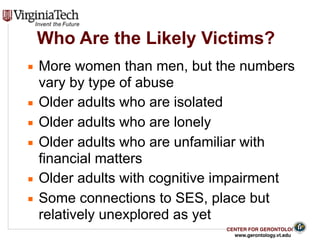 CENTER FOR GERONTOLOGY
www.gerontology.vt.edu
Who Are the Likely Victims?
▪ More women than men, but the numbers
vary by type of abuse
▪ Older adults who are isolated
▪ Older adults who are lonely
▪ Older adults who are unfamiliar with
financial matters
▪ Older adults with cognitive impairment
▪ Some connections to SES, place but
relatively unexplored as yet
10
 