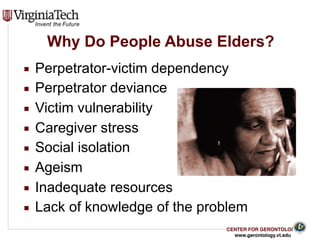 CENTER FOR GERONTOLOGY
www.gerontology.vt.edu
Why Do People Abuse Elders?
▪ Perpetrator-victim dependency
▪ Perpetrator deviance
▪ Victim vulnerability
▪ Caregiver stress
▪ Social isolation
▪ Ageism
▪ Inadequate resources
▪ Lack of knowledge of the problem
11
 