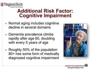 CENTER FOR GERONTOLOGY
www.gerontology.vt.edu
Additional Risk Factor:  
Cognitive Impairment
▪ Normal aging includes cognitive
decline in several domains
▪ Dementia prevalence climbs
rapidly after age 60, doubling
with every 5 years of age
▪ Roughly 50% of the population
80+ has some form of medically
diagnosed cognitive impairment
16
 