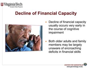 CENTER FOR GERONTOLOGY
www.gerontology.vt.edu
Decline of Financial Capacity
▪ Decline of financial capacity
usually occurs very early in
the course of cognitive
impairment
▪ Both older adults and family
members may be largely
unaware of encroaching
deficits in financial skills
19
 