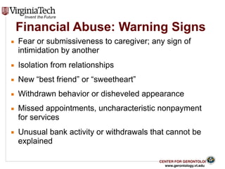 CENTER FOR GERONTOLOGY
www.gerontology.vt.edu
Financial Abuse: Warning Signs
▪ Fear or submissiveness to caregiver; any sign of
intimidation by another
▪ Isolation from relationships
▪ New “best friend” or “sweetheart”
▪ Withdrawn behavior or disheveled appearance
▪ Missed appointments, uncharacteristic nonpayment
for services
▪ Unusual bank activity or withdrawals that cannot be
explained
20
 
