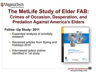 CENTER FOR GERONTOLOGY
www.gerontology.vt.edu
The MetLife Study of Elder FAB:  
Crimes of Occasion, Desperation, and
Predation Against America’s Elders
Follow -Up Study: 2011
▪ Expanded analysis of scholarly
research
▪ Reviewed articles from Spring and
Holidays 2010
▪ Interviewed select victims
identified in 1st study
24
 