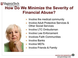 CENTER FOR GERONTOLOGY
www.gerontology.vt.edu
How Do We Minimize the Severity of
Financial Abuse?
▪ Involve the medical community
▪ Involve Adult Protective Services &
Other Social Services
▪ Involve LTC Ombudsman
▪ Involve Law Enforcement
▪ Involves Faith Communities
▪ Involve Banks
▪ Involve MDTs
▪ Involve Friends & Family
29
 