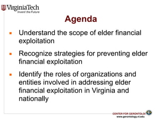CENTER FOR GERONTOLOGY
www.gerontology.vt.edu
Agenda
3
▪ Understand the scope of elder financial
exploitation
▪ Recognize strategies for preventing elder
financial exploitation
▪ Identify the roles of organizations and
entities involved in addressing elder
financial exploitation in Virginia and
nationally
 