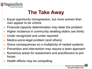 CENTER FOR GERONTOLOGY
www.gerontology.vt.edu
▪ Equal opportunity transgression, but more women than
men appear to be victims
▪ Financial capacity determination may deter the problem
▪ Higher incidence in community dwelling elders (we think)
▪ Under recognized and under reported
▪ Medico-socio-legal problem (and others)
▪ Grave consequences on a multiplicity of nested systems
▪ Prevention and intervention may require a team approach
▪ Numerous areas for researchers and practitioners to join
forces
▪ Health effects may be compelling
35
The Take Away
 