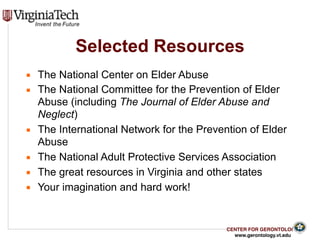 CENTER FOR GERONTOLOGY
www.gerontology.vt.edu
Selected Resources
▪ The National Center on Elder Abuse
▪ The National Committee for the Prevention of Elder
Abuse (including The Journal of Elder Abuse and
Neglect)
▪ The International Network for the Prevention of Elder
Abuse
▪ The National Adult Protective Services Association
▪ The great resources in Virginia and other states
▪ Your imagination and hard work!
 