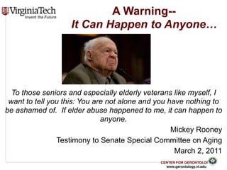 CENTER FOR GERONTOLOGY
www.gerontology.vt.edu
A Warning-- 
It Can Happen to Anyone…
To those seniors and especially elderly veterans like myself, I
want to tell you this: You are not alone and you have nothing to
be ashamed of. If elder abuse happened to me, it can happen to
anyone.
Mickey Rooney
Testimony to Senate Special Committee on Aging
March 2, 2011
 