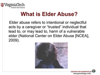 CENTER FOR GERONTOLOGY
www.gerontology.vt.edu
What is Elder Abuse?
Elder abuse refers to intentional or neglectful
acts by a caregiver or “trusted” individual that
lead to, or may lead to, harm of a vulnerable
elder (National Center on Elder Abuse [NCEA],
2009).
5
 
