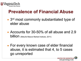 CENTER FOR GERONTOLOGY
www.gerontology.vt.edu
Prevalence of Financial Abuse
▪ 3rd most commonly substantiated type of
elder abuse
▪ Accounts for 30-50% of all abuse and 2.9
billion (MetLife Mature Market Institute, 2011)
▪ For every known case of elder financial
abuse, it is estimated that 4, to 5 cases
go unreported
8
 