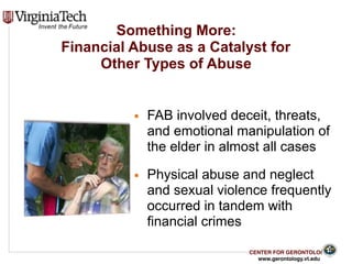 CENTER FOR GERONTOLOGY
www.gerontology.vt.edu
Something More:  
Financial Abuse as a Catalyst for  
Other Types of Abuse
▪ FAB involved deceit, threats,
and emotional manipulation of
the elder in almost all cases
▪ Physical abuse and neglect
and sexual violence frequently
occurred in tandem with
financial crimes
9
 