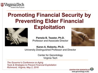CENTER FOR GERONTOLOGY
www.gerontology.vt.edu
 
 
Promoting Financial Security by
Preventing Elder Financial
Exploitation
Pamela B. Teaster, Ph.D.
Professor and Associate Director
Karen A. Roberto, Ph.D.
University Distinguished Professor and Director
Center for Gerontology
Virginia Tech
The Governor’s Conference on Aging
Tools & Strategies to Prevent Financial Exploitation
Richmond, Virginia, May 2, 2016
 