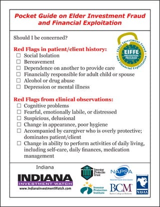 Should I be concerned?
Red Flags in patient/client history:
…… Social Isolation
…… Bereavement
…… Dependence on another to provide care
…… Financially responsible for adult child or spouse
…… Alcohol or drug abuse
…… Depression or mental illness
Red Flags from clinical observations:
…… Cognitive problems
…… Fearful, emotionally labile, or distressed
…… Suspicious, delusional
…… Change in appearance, poor hygiene
…… Accompanied by caregiver who is overly protective;
dominates patient/client
…… Change in ability to perform activities of daily living,
including self-care, daily finances, medication
management
Pocket Guide on Elder Investment Fraud
and Financial Exploitation
Indiana
 