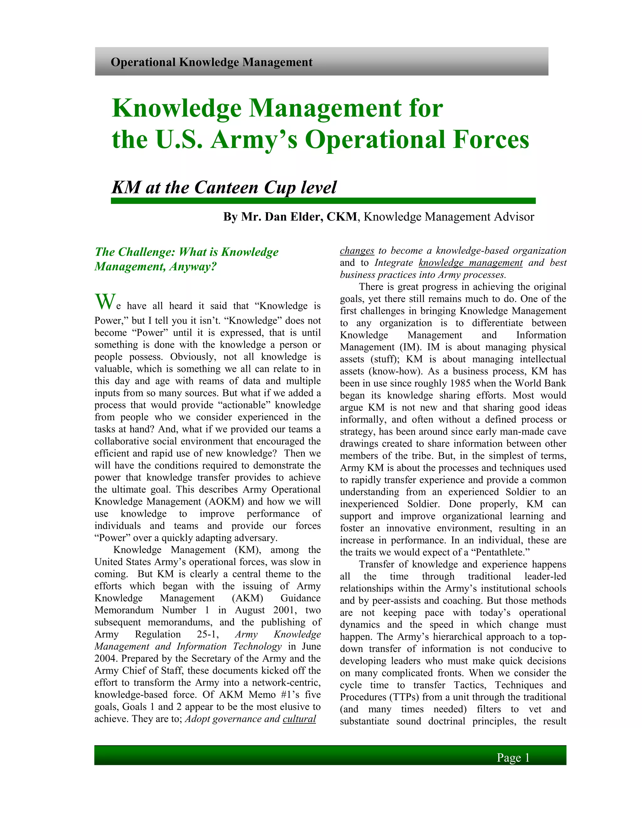 Operational Knowledge Management



   Knowledge Management for
   the U.S. Army’s Operational Forces
   KM at the Canteen Cup level
                              By Mr. Dan Elder, CKM, Knowledge Management Advisor

The Challenge: What is Knowledge                        changes to become a knowledge-based organization
Management, Anyway?                                     and to Integrate knowledge management and best
                                                        business practices into Army processes.
                                                              There is great progress in achieving the original
We have all heard it said that “Knowledge is            goals, yet there still remains much to do. One of the
                                                        first challenges in bringing Knowledge Management
Power,” but I tell you it isn’t. “Knowledge” does not   to any organization is to differentiate between
become “Power” until it is expressed, that is until     Knowledge        Management        and     Information
something is done with the knowledge a person or        Management (IM). IM is about managing physical
people possess. Obviously, not all knowledge is         assets (stuff); KM is about managing intellectual
valuable, which is something we all can relate to in    assets (know-how). As a business process, KM has
this day and age with reams of data and multiple        been in use since roughly 1985 when the World Bank
inputs from so many sources. But what if we added a     began its knowledge sharing efforts. Most would
process that would provide “actionable” knowledge       argue KM is not new and that sharing good ideas
from people who we consider experienced in the          informally, and often without a defined process or
tasks at hand? And, what if we provided our teams a     strategy, has been around since early man-made cave
collaborative social environment that encouraged the    drawings created to share information between other
efficient and rapid use of new knowledge? Then we       members of the tribe. But, in the simplest of terms,
will have the conditions required to demonstrate the    Army KM is about the processes and techniques used
power that knowledge transfer provides to achieve       to rapidly transfer experience and provide a common
the ultimate goal. This describes Army Operational      understanding from an experienced Soldier to an
Knowledge Management (AOKM) and how we will             inexperienced Soldier. Done properly, KM can
use knowledge to improve performance of                 support and improve organizational learning and
individuals and teams and provide our forces            foster an innovative environment, resulting in an
“Power” over a quickly adapting adversary.              increase in performance. In an individual, these are
     Knowledge Management (KM), among the               the traits we would expect of a “Pentathlete.”
United States Army’s operational forces, was slow in          Transfer of knowledge and experience happens
coming. But KM is clearly a central theme to the        all the time through traditional leader-led
efforts which began with the issuing of Army            relationships within the Army’s institutional schools
Knowledge       Management        (AKM)     Guidance    and by peer-assists and coaching. But those methods
Memorandum Number 1 in August 2001, two                 are not keeping pace with today’s operational
subsequent memorandums, and the publishing of           dynamics and the speed in which change must
Army      Regulation     25-1,     Army   Knowledge     happen. The Army’s hierarchical approach to a top-
Management and Information Technology in June           down transfer of information is not conducive to
2004. Prepared by the Secretary of the Army and the     developing leaders who must make quick decisions
Army Chief of Staff, these documents kicked off the     on many complicated fronts. When we consider the
effort to transform the Army into a network-centric,    cycle time to transfer Tactics, Techniques and
knowledge-based force. Of AKM Memo #1’s five            Procedures (TTPs) from a unit through the traditional
goals, Goals 1 and 2 appear to be the most elusive to   (and many times needed) filters to vet and
achieve. They are to; Adopt governance and cultural     substantiate sound doctrinal principles, the result


                                                                                              Page 1
 
