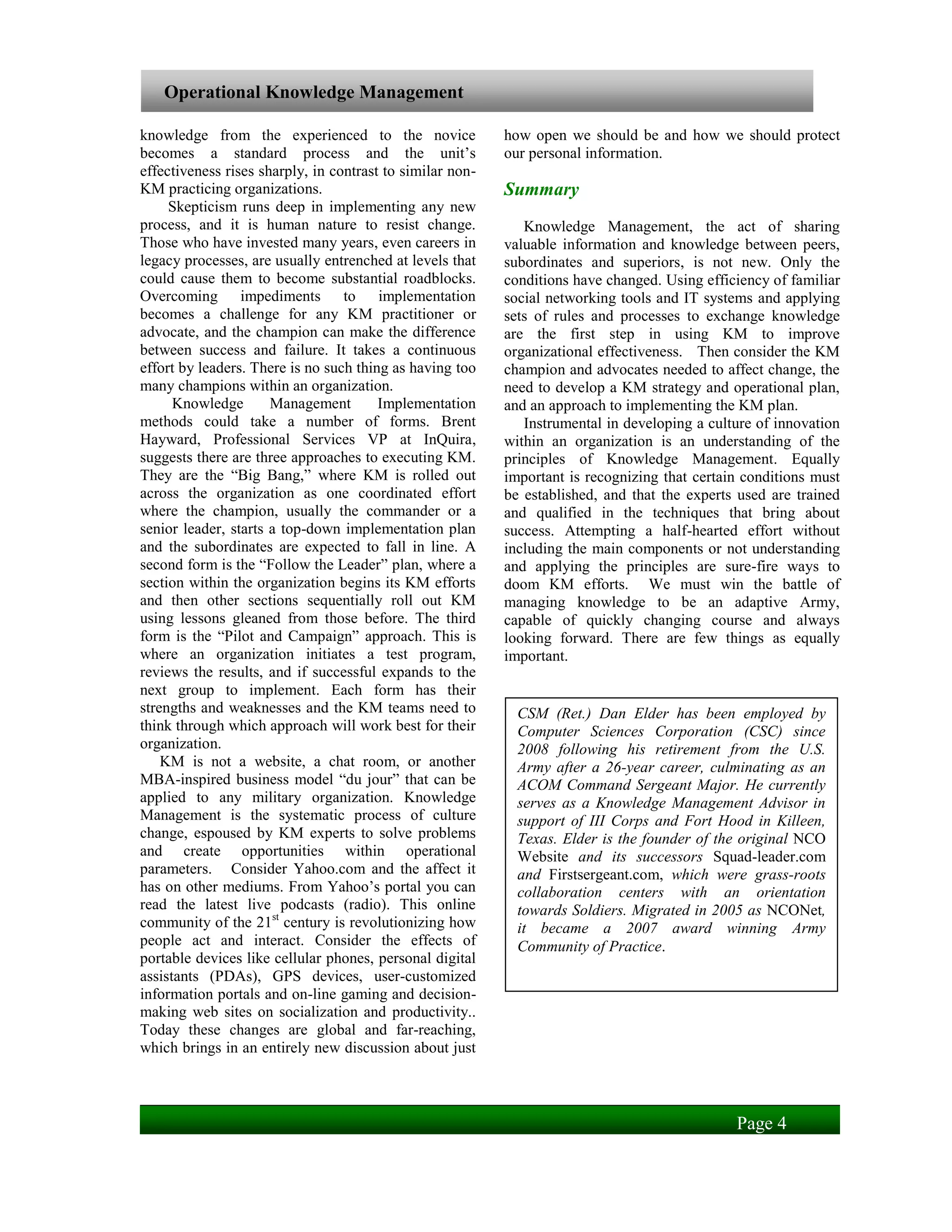 Operational Knowledge Management

knowledge from the experienced to the novice               how open we should be and how we should protect
becomes a standard process and the unit’s                  our personal information.
effectiveness rises sharply, in contrast to similar non-
KM practicing organizations.                               Summary
     Skepticism runs deep in implementing any new
process, and it is human nature to resist change.             Knowledge Management, the act of sharing
Those who have invested many years, even careers in        valuable information and knowledge between peers,
legacy processes, are usually entrenched at levels that    subordinates and superiors, is not new. Only the
could cause them to become substantial roadblocks.         conditions have changed. Using efficiency of familiar
Overcoming impediments to implementation                   social networking tools and IT systems and applying
becomes a challenge for any KM practitioner or             sets of rules and processes to exchange knowledge
advocate, and the champion can make the difference         are the first step in using KM to improve
between success and failure. It takes a continuous         organizational effectiveness. Then consider the KM
effort by leaders. There is no such thing as having too    champion and advocates needed to affect change, the
many champions within an organization.                     need to develop a KM strategy and operational plan,
      Knowledge       Management        Implementation     and an approach to implementing the KM plan.
methods could take a number of forms. Brent                   Instrumental in developing a culture of innovation
Hayward, Professional Services VP at InQuira,              within an organization is an understanding of the
suggests there are three approaches to executing KM.       principles of Knowledge Management. Equally
They are the “Big Bang,” where KM is rolled out            important is recognizing that certain conditions must
across the organization as one coordinated effort          be established, and that the experts used are trained
where the champion, usually the commander or a             and qualified in the techniques that bring about
senior leader, starts a top-down implementation plan       success. Attempting a half-hearted effort without
and the subordinates are expected to fall in line. A       including the main components or not understanding
second form is the “Follow the Leader” plan, where a       and applying the principles are sure-fire ways to
section within the organization begins its KM efforts      doom KM efforts. We must win the battle of
and then other sections sequentially roll out KM           managing knowledge to be an adaptive Army,
using lessons gleaned from those before. The third         capable of quickly changing course and always
form is the “Pilot and Campaign” approach. This is         looking forward. There are few things as equally
where an organization initiates a test program,            important.
reviews the results, and if successful expands to the
next group to implement. Each form has their
strengths and weaknesses and the KM teams need to            CSM (Ret.) Dan Elder has been employed by
think through which approach will work best for their        Computer Sciences Corporation (CSC) since
organization.                                                2008 following his retirement from the U.S.
    KM is not a website, a chat room, or another             Army after a 26-year career, culminating as an
MBA-inspired business model “du jour” that can be            ACOM Command Sergeant Major. He currently
applied to any military organization. Knowledge              serves as a Knowledge Management Advisor in
Management is the systematic process of culture              support of III Corps and Fort Hood in Killeen,
change, espoused by KM experts to solve problems             Texas. Elder is the founder of the original NCO
and create opportunities within operational                  Website and its successors Squad-leader.com
parameters. Consider Yahoo.com and the affect it             and Firstsergeant.com, which were grass-roots
has on other mediums. From Yahoo’s portal you can            collaboration centers with an orientation
read the latest live podcasts (radio). This online           towards Soldiers. Migrated in 2005 as NCONet,
community of the 21st century is revolutionizing how         it became a 2007 award winning Army
people act and interact. Consider the effects of             Community of Practice.
portable devices like cellular phones, personal digital
assistants (PDAs), GPS devices, user-customized
information portals and on-line gaming and decision-
making web sites on socialization and productivity..
Today these changes are global and far-reaching,
which brings in an entirely new discussion about just



                                                                                               Page 4
 