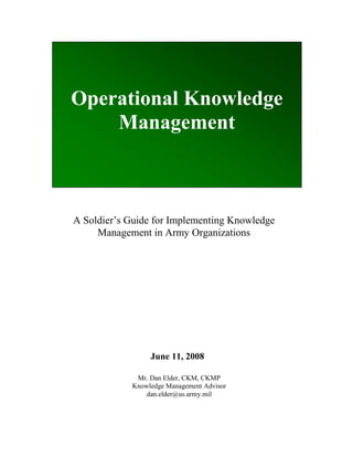 Operational Knowledge
    Management



A Soldier’s Guide for Implementing Knowledge
     Management in Army Organizations




                 June 11, 2008

             Mr. Dan Elder, CKM, CKMP
            Knowledge Management Advisor
               dan.elder@us.army.mil
 