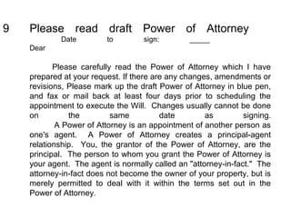 9 Please read draft Power of Attorney
Date to sign: _____
Dear
Please carefully read the Power of Attorney which I have
prepared at your request. If there are any changes, amendments or
revisions, Please mark up the draft Power of Attorney in blue pen,
and fax or mail back at least four days prior to scheduling the
appointment to execute the Will. Changes usually cannot be done
on the same date as signing.
A Power of Attorney is an appointment of another person as
one's agent. A Power of Attorney creates a principal-agent
relationship. You, the grantor of the Power of Attorney, are the
principal. The person to whom you grant the Power of Attorney is
your agent. The agent is normally called an "attorney-in-fact." The
attorney-in-fact does not become the owner of your property, but is
merely permitted to deal with it within the terms set out in the
Power of Attorney.
 