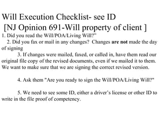 Will Execution Checklist- see ID
[NJ Opinion 691-Will property of client ]
1. Did you read the Will/POA/Living Will?”
2. Did you fax or mail in any changes? Changes are not made the day
of signing
3. If changes were mailed, faxed, or called in, have them read our
original file copy of the revised documents, even if we mailed it to them.
We want to make sure that we are signing the correct revised version.
4. Ask them "Are you ready to sign the Will/POA/Living Will?"
5. We need to see some ID, either a driver’s license or other ID to
write in the file proof of competency.
 