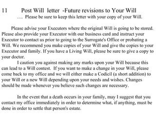 11 Post Will letter -Future revisions to Your Will
…. Please be sure to keep this letter with your copy of your Will.
Please advise your Executors where the original Will is going to be stored.
Please also provide your Executor with our business card and instruct your
Executor to contact us prior to going to the Surrogate's Office or probating a
Will. We recommend you make copies of your Will and give the copies to your
Executor and family. If you have a Living Will, please be sure to give a copy to
your doctor.
I caution you against making any marks upon your Will because this
can lead to a Will contest. If you want to make a change in your Will, please
come back to my office and we will either make a Codicil (a short addition) to
your Will or a new Will depending upon your needs and wishes. Changes
should be made whenever you believe such changes are necessary.
In the event that a death occurs in your family, may I suggest that you
contact my office immediately in order to determine what, if anything, must be
done in order to settle that person's estate.
 