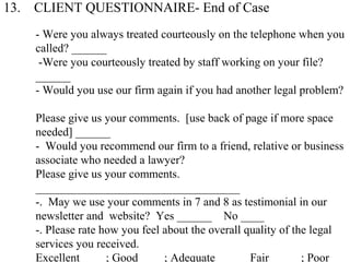 13. CLIENT QUESTIONNAIRE- End of Case
- Were you always treated courteously on the telephone when you
called? ______
-Were you courteously treated by staff working on your file?
______
- Would you use our firm again if you had another legal problem?
Please give us your comments. [use back of page if more space
needed] ______
- Would you recommend our firm to a friend, relative or business
associate who needed a lawyer?
Please give us your comments.
___________________________________
-. May we use your comments in 7 and 8 as testimonial in our
newsletter and website? Yes ______ No ____
-. Please rate how you feel about the overall quality of the legal
services you received.
Excellent ____; Good ____; Adequate _____ Fair _____; Poor _
 