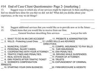 #14 End of Case Client Questionnaire- Page 2- [marketing ]
13. Suggest ways in which any of our services might be improved. Is there anything you
feel we should have done for you that we did not do? What did you dislike about your
experience, or the way we do things?
_____________________________________________________________
_____________________________________________________________
14. Suggest additional services that you would like us to provide now or in the future: ___
15. Check items that you would like to receive from our firm:
______ General brochure describing firm services ______ Lawyer bio info
__ 1. WHAT TO DO IN AN CAR ACCIDENT __ 11. PROBATE & ADMINISTRATION
__ 2. WILLS - Protecting Loved Ones. __12. LIVING WILLS and ADVANCE
DIRECTIVES.
__ 3. MUNICIPAL COURT. __13. COMPEL INSURANCE TO PAY BILLS
__ 4. PERSONAL INJURY CASES. __14. CAR INSURANCE
__ 5. COOPERATING WITH YOUR ATTORNEY.__15. DWI PENALTIES.
__ 6. TRAFFIC FINES AND PENALTIES. __16. DRIVING WHILE SUSPENDED.
__ 7. REAL ESTATE SALES. __17. POWER OF ATTORNEY.
__ 8. DMV POINTS AFTER TRAFFIC TICKET __18. TRUSTS
__ 9. WORKER'S COMPENSATION __19. EXPUNGEMENT OF CRIMINAL
ARRESTS
__ 10. STARTING YOUR OWN BUSINESS. __20. FIRM BROCHURE & WEBSITE
 
