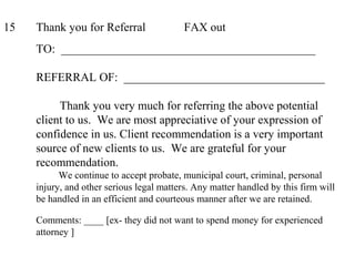 15 Thank you for Referral FAX out
TO: ___________________________________________
REFERRAL OF: __________________________________
Thank you very much for referring the above potential
client to us. We are most appreciative of your expression of
confidence in us. Client recommendation is a very important
source of new clients to us. We are grateful for your
recommendation.
We continue to accept probate, municipal court, criminal, personal
injury, and other serious legal matters. Any matter handled by this firm will
be handled in an efficient and courteous manner after we are retained.
Comments: ____ [ex- they did not want to spend money for experienced
attorney ]
 