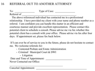 16 REFERRAL OUT TO ANOTHER ATTORNEY
To: _______________ Type of Case: _______________
Referral of _________________________________________
The above referenced individual has contacted me in a professional
relationship. I have provided my client with your name and phone number as a
referral. I am confident you can handle this matter in an efficient and
courteous manner and provide excellent representation. Please contact this
potential client to schedule a consult. Please advise me via fax whether this
potential client has a consult with your office. Please advise via fax after four
days. If appointment set, please fax back below.
If I can ever be of service to you in the future, please do not hesitate to contact
me. We welcome referrals for:
- Contested Probate and Estate Administration
- Criminal/ Municipal Court & DWI
- Litigation
Date and Time of Appointment: ____________________
Never Contacted our Office:
________________________________________
Canceled Appointment: ______________________________________
 