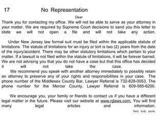 17 No Representation
Dear
Thank you for contacting my office. We will not be able to serve as your attorney in
your matter. We are required by Supreme Court decisions to send you this letter to
state we will not open a file and will not take any action.
Under New Jersey law formal suit must be filed within the applicable statute of
limitations. The statute of limitations for an injury or tort is two (2) years from the date
of the injury/accident. There may be other statutory limitations which pertain to your
matter. If a lawsuit is not filed within the statute of limitations, it will be forever barred.
We are not advising you that you do not have a case but that this office has decided
it will not take the case.
We recommend you speak with another attorney immediately to possibly retain
an attorney to preserve any of your rights and responsibilities in your case. The
phone number of the Middlesex County Bar, Lawyer Referral is 732-828-0053. The
phone number for the Mercer County, Lawyer Referral is 609-585-6200.
We encourage you, your family or friends to contact us if you have a different
legal matter in the future. Please visit our website at www.njlaws.com. You will find
many legal articles and information.
Very truly yours,
 