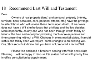 18 Recommend Last Will and Testament
Dear
Owners of real property (land) and personal property (money,
furniture, bank accounts, cars, personal effects, etc.) have the privilege
to select those who will receive these items upon death. If an owner
does not have a Will she/he loses that privilege and the law decides.
More importantly, as any one who has been through it with family or
friends, the time and money for probating much more expensive and
time consuming without a Will. Changes in one's marital status, financial
status and family often will require some changes to an existing Will.
Our office records indicate that you have not prepared a recent Will.
Please find enclosed a brochure dealing with Wills and Estate
Planning. I will be happy to discuss this matter further with you by free
in-office consultation by appointment.
 
