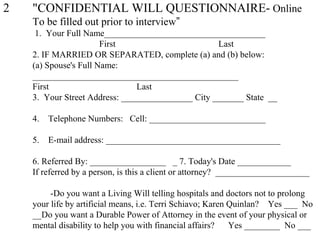 2 "CONFIDENTIAL WILL QUESTIONNAIRE- Online
To be filled out prior to interview”
1. Your Full Name____________________________________
First Last
2. IF MARRIED OR SEPARATED, complete (a) and (b) below:
(a) Spouse's Full Name:
______________________________________________
First Last
3. Your Street Address: ________________ City _______ State __
4. Telephone Numbers: Cell: __________________________
5. E-mail address: _______________________________________
6. Referred By: _________________ _ 7. Today's Date ____________
If referred by a person, is this a client or attorney? _____________________
-Do you want a Living Will telling hospitals and doctors not to prolong
your life by artificial means, i.e. Terri Schiavo; Karen Quinlan? Yes ___ No
__Do you want a Durable Power of Attorney in the event of your physical or
mental disability to help you with financial affairs? Yes ________ No ___
 
