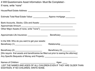4 Will Questionnaire Asset Information- Must Be Completed -
If none, write “none”
House/Real Estate Address ____________________________________
Estimate Total Real Estate Value: _____________ Approx mortgage ________
Bank Accounts, Stocks, CDs and Assets: _______________________________
Approximate Amount ____________________________________________
Other Major Assets (if none, write "none"): _____________________________
Approximate Life Insurance: _________________ Beneficiary ______________
In the Will- Who do you want to get your assets:
Beneficiary (1) _______________________ Relationship _______________
Beneficiary (2) _______________________ Beneficiary (3) ___________
[We require that assets and beneficiaries be filled out prior to seeing the attorney]
Any Specific Bequests of Money and Property: ____________________________
Names of Children: ______________________________ Ages: ____
LIST THE NAMES AND AGES OF ALL CHILDREN EVEN IF THEY ARE OLDER THAN
EIGHTEEN. IF NO CHILDREN, WRITE NONE.
 