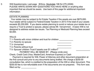 5 Will Questionnaire- Last page [Ethics- Stockdale 196 NJ 275 (2008)
PLEASE WRITE DOWN ANY QUESTIONS YOU HAVE HERE or anything else
important that we should be aware. Use back of this page for additional important
information:
_____________________________________________________
ESTATE PLANNING
Your estate may be subject to NJ Estate Taxation if the assets are over $675,000.
Your estate will be subject to Federal Estate Taxation in 2013 if the total of your assets
exceeds $5,250,000. If you desire estate planning to avoid or reduce your estate tax or
require a Trust to protect a spouse, please advise Mr. Vercammen. A basic Will is not
designed to address estate tax issues. Tax Planning or Medicaid Planning fees exceed
$3,000.
WILLS:
T 1- Parents with minor children and trust for children ____________
T 2- Parents no spouse ____________
T 3- Unmarried ____________
T 4- Parents without trust ____________
T 5- Spouse/ children Trust if assets over $1 million? ____________
PAYMENT WILL BE MADE BY: (Please circle one)
Check, Credit Card (Visa, MasterCard, American Express) or Cash
Payment is required for Will, Power of Attorney and other document preparation at
the first consult and prior to any documents being drafted. We charge a $250.00
consultation fee, which is credited to the preparation of the Will or other document. This
$250.00 fee is non-refundable even if the documents are not prepared. This form was
filled out by: _____________
 