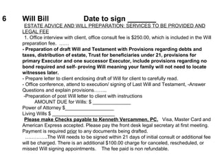 6 Will Bill Date to sign _______
ESTATE ADVICE AND WILL PREPARATION: SERVICES TO BE PROVIDED AND
LEGAL FEE
1. Office interview with client, office consult fee is $250.00, which is included in the Will
preparation fee. ……
- Preparation of draft Will and Testament with Provisions regarding debts and
taxes, distribution of estate, Trust for beneficiaries under 21, provisions for
primary Executor and one successor Executor, include provisions regarding no
bond required and self- proving Will meaning your family will not need to locate
witnesses later.
- Prepare letter to client enclosing draft of Will for client to carefully read.
- Office conference, attend to execution/ signing of Last Will and Testament, -Answer
Questions and explain provisions……..
-Preparation of post Will letter to client with instructions
AMOUNT DUE for Wills: $ ______________
Power of Attorney $__________________
Living Wills $ _______________________
Please make Checks payable to Kenneth Vercammen, PC. Visa, Master Card and
American Express accepted. Please pay the front desk legal secretary at first meeting.
Payment is required prior to any documents being drafted.
…………..The Will needs to be signed within 21 days of initial consult or additional fee
will be charged. There is an additional $100.00 charge for canceled, rescheduled, or
missed Will signing appointments. The fee paid is non refundable.
 