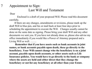 7 Appointment to Sign:
Last Will and Testament
Dear
Enclosed is a draft of your proposed Will. Please read this document
carefully.
If there are any changes, amendments or revisions, please mark up the
draft Will in blue pen, and fax or mail back at least four days prior to
scheduling the appointment to execute the Will. Changes usually cannot be
done on the same date as signing. Please bring your draft Will and any other
documents we sent you. If you have not already done so, please also advise my
office immediately if you would like a Power of Attorney prepared and a
Living Will as well. …….
Remember that if you have assets such as bank accounts in joint
names, or bank accounts payable upon death, these go directly to the
beneficiary. Your Will cannot change who the beneficiary is on a joint
account, payable upon death accounts, or other assets such as Life
Insurance policies. You would have to go directly to the bank or company
where the assets are held and either direct that they change the
beneficiary or not list any beneficiary at all other than your Estate.
 