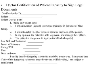 8 Doctor Certification of Patient Capacity to Sign Legal
Documents
Certification by Dr. ___________________________
Patient __________________________
Patient Date of Birth _________________________
I, being duly sworn says:
1. I am a physician licensed to practice medicine in the State of New
Jersey.
2. I am not a relative either through blood or marriage of the patient.
3. In my opinion, the patient is able to govern and manage their affairs.
4. The patient is competent to sign [initial all which apply]:
Last Will and Testament ____________
Power of Attorney ____________
Living Will ____________
Trust ____________
Deed on house ____________
I certify that the foregoing statements made by me are true. I am aware that
if any of the foregoing statements made by me are willfully false, I am subject to
punishment. ____________________________
 