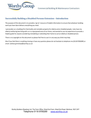 Successfully Building a Disabled Persons Extension – Introduction

The purpose of this document is to provide a ‘go to’ resource of helpful information to ensure that whatever building
work you have done delivers everything you need.

I personally run a building firm that builds and remodels property for elderly and or disabled people, I also have my
elderly mothering law living with us in a repurposed area of our home, and wanted to use my experience to provide a
helpful guide for anyone considering remodeling or extending their home to suit an elderly or disabled person.

There is no copyright on this document so please feel free to use it in any way you think may help.

Also if you feel there is anything missing or have any question please do not hesitate to telephone me (0118 9700289) or
email andrew.grimshaw@worthys.co.uk




         Worthy Builders (Reading) Ltd, The Farm Office, West End Farm, West End Road, Mortimer, RG7 2HT
                           Telephone 0118 9700289                   www.worthys.co.uk
 