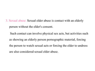 3. Sexual abuse: Sexual elder abuse is contact with an elderly
person without the elder's consent.
Such contact can involve physical sex acts, but activities such
as showing an elderly person pornographic material, forcing
the person to watch sexual acts or forcing the elder to undress
are also considered sexual elder abuse.
 