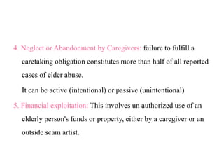 4. Neglect or Abandonment by Caregivers: failure to fulfill a
caretaking obligation constitutes more than half of all reported
cases of elder abuse.
It can be active (intentional) or passive (unintentional)
5. Financial exploitation: This involves un authorized use of an
elderly person's funds or property, either by a caregiver or an
outside scam artist.
 