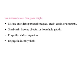 An unscrupulous caregiver might.
• Misuse an elder's personal cheques, credit cards, or accounts,
• Steal cash, income checks, or household goods.
• Forge the elder's signature.
• Engage in identity theft.
 