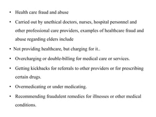 • Health care fraud and abuse
• Carried out by unethical doctors, nurses, hospital personnel and
other professional care providers, examples of healthcare fraud and
abuse regarding elders include
• Not providing healthcare, but charging for it..
• Overcharging or double-billing for medical care or services.
• Getting kickbacks for referrals to other providers or for prescribing
certain drugs.
• Overmedicating or under medicating.
• Recommending fraudulent remedies for illnesses or other medical
conditions.
 