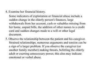4. Examine her financial history.
Some indicators of exploitation or financial abuse include a
sudden change in the elderly person's finances, large
withdrawals from her account, cash or valuables missing from
her home, unpaid bills, the addition of other names to a credit
card and sudden changes made to a will or other legal
document.
5. Observe the relationship between the patient and his caregiver.
Strained relationships, numerous arguments and tension can be
a sign of a larger problem. If you observe the caregiver (or
another family member) making threats, belittling the elderly
adult or exerting unnecessary power, this also may indicate
emotional or verbal abuse.
 