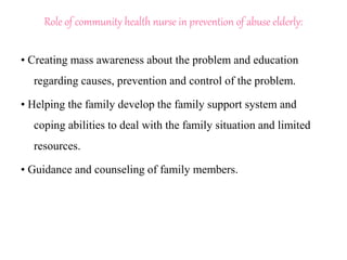 Role of community health nurse in prevention of abuse elderly:
• Creating mass awareness about the problem and education
regarding causes, prevention and control of the problem.
• Helping the family develop the family support system and
coping abilities to deal with the family situation and limited
resources.
• Guidance and counseling of family members.
 