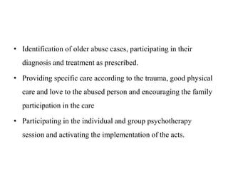 • Identification of older abuse cases, participating in their
diagnosis and treatment as prescribed.
• Providing specific care according to the trauma, good physical
care and love to the abused person and encouraging the family
participation in the care
• Participating in the individual and group psychotherapy
session and activating the implementation of the acts.
 